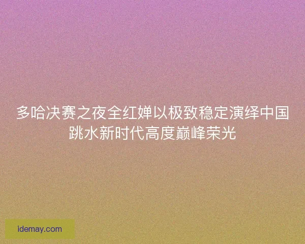 多哈决赛之夜全红婵以极致稳定演绎中国跳水新时代高度巅峰荣光