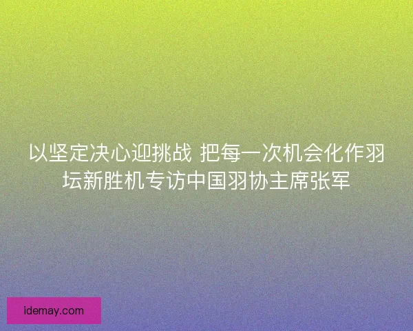 以坚定决心迎挑战 把每一次机会化作羽坛新胜机专访中国羽协主席张军