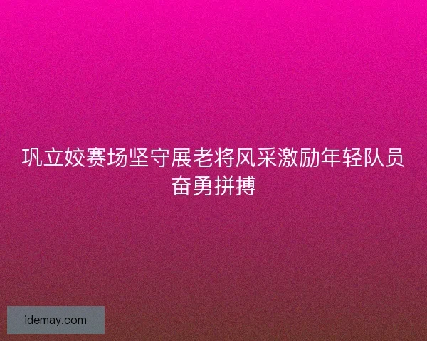巩立姣赛场坚守展老将风采激励年轻队员奋勇拼搏